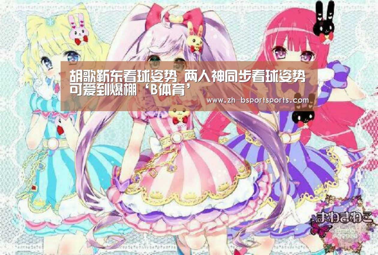 胡歌靳东看球姿势 两人神同步看球姿势可爱到爆棚‘B体育’